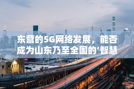 东营的5G网络发展，能否成为山东乃至全国的‘智慧城市’新标杆？