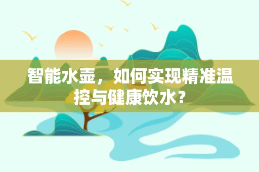 智能水壶，如何实现精准温控与健康饮水？