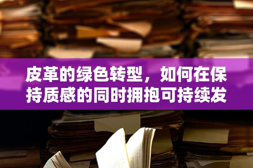 皮革的绿色转型，如何在保持质感的同时拥抱可持续发展？