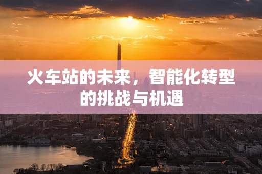 火车站的未来，智能化转型的挑战与机遇