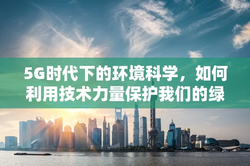 5G时代下的环境科学，如何利用技术力量保护我们的绿色家园？