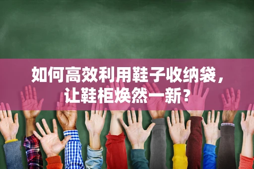 如何高效利用鞋子收纳袋，让鞋柜焕然一新？
