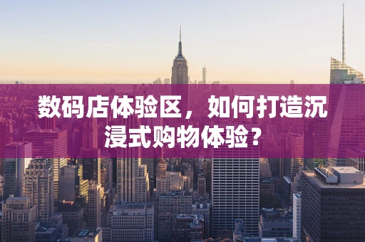 数码店体验区，如何打造沉浸式购物体验？