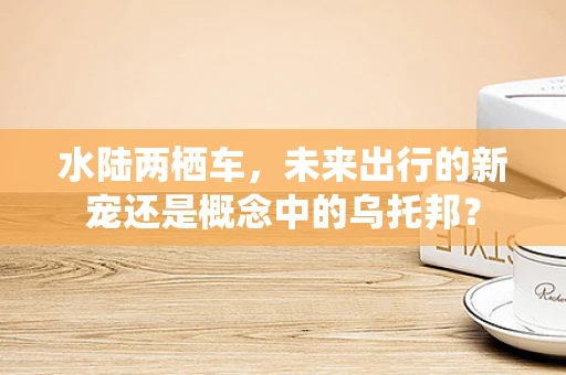 水陆两栖车，未来出行的新宠还是概念中的乌托邦？