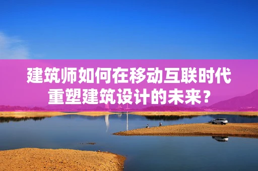 建筑师如何在移动互联时代重塑建筑设计的未来？