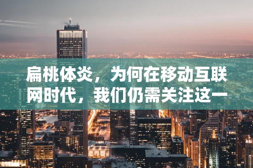 扁桃体炎，为何在移动互联网时代，我们仍需关注这一小问题？