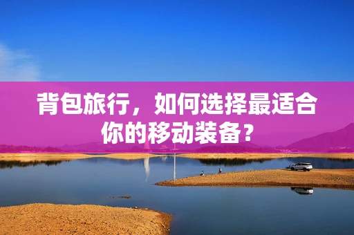背包旅行，如何选择最适合你的移动装备？