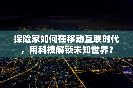 探险家如何在移动互联时代，用科技解锁未知世界？
