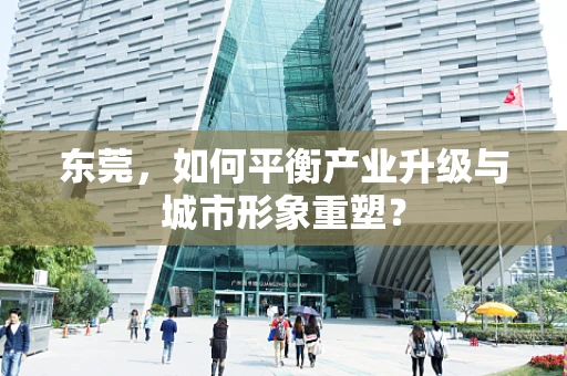 东莞，如何平衡产业升级与城市形象重塑？