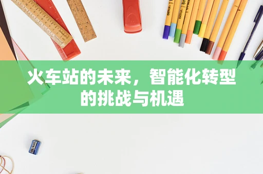 火车站的未来，智能化转型的挑战与机遇