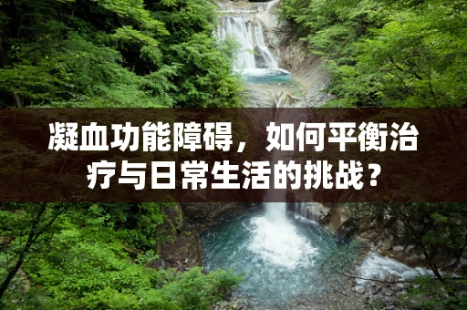 凝血功能障碍，如何平衡治疗与日常生活的挑战？