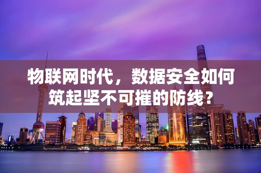 物联网时代，数据安全如何筑起坚不可摧的防线？