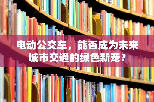 电动公交车，能否成为未来城市交通的绿色新宠？