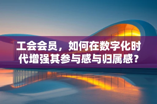 工会会员，如何在数字化时代增强其参与感与归属感？