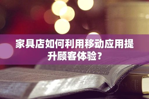 家具店如何利用移动应用提升顾客体验？