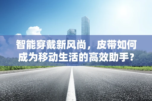 智能穿戴新风尚，皮带如何成为移动生活的高效助手？
