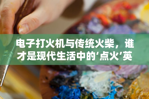 电子打火机与传统火柴，谁才是现代生活中的‘点火’英雄？