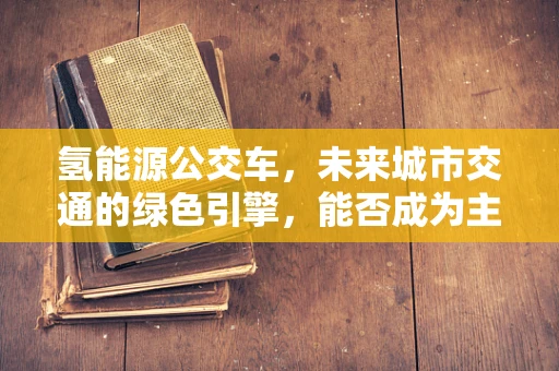氢能源公交车，未来城市交通的绿色引擎，能否成为主流？