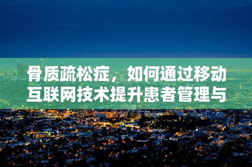 骨质疏松症，如何通过移动互联网技术提升患者管理与预防？