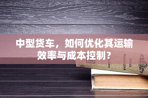 中型货车，如何优化其运输效率与成本控制？