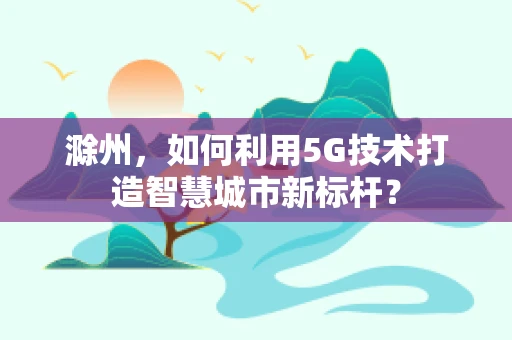 滁州，如何利用5G技术打造智慧城市新标杆？