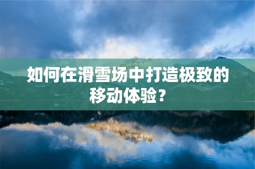 如何在滑雪场中打造极致的移动体验？