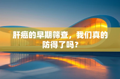 肝癌的早期筛查，我们真的防得了吗？