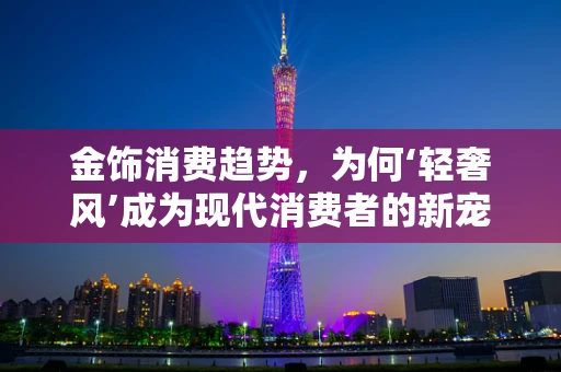 金饰消费趋势，为何‘轻奢风’成为现代消费者的新宠？