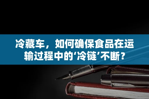 冷藏车，如何确保食品在运输过程中的‘冷链’不断？