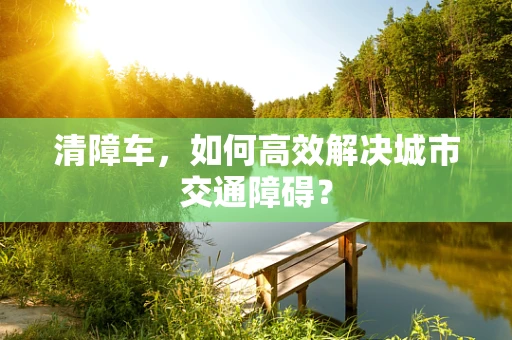 清障车，如何高效解决城市交通障碍？