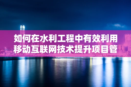 如何在水利工程中有效利用移动互联网技术提升项目管理效率？