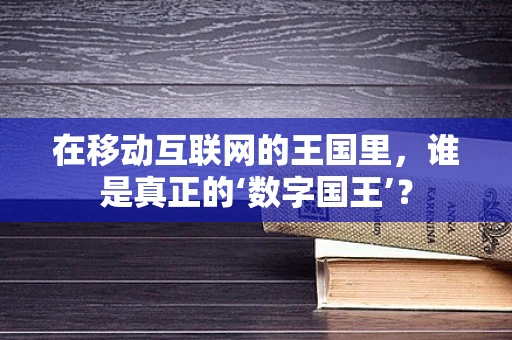 在移动互联网的王国里，谁是真正的‘数字国王’？