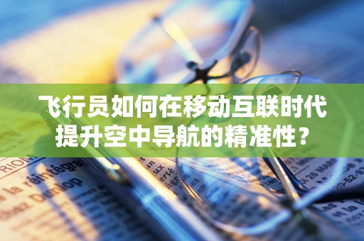 飞行员如何在移动互联时代提升空中导航的精准性？
