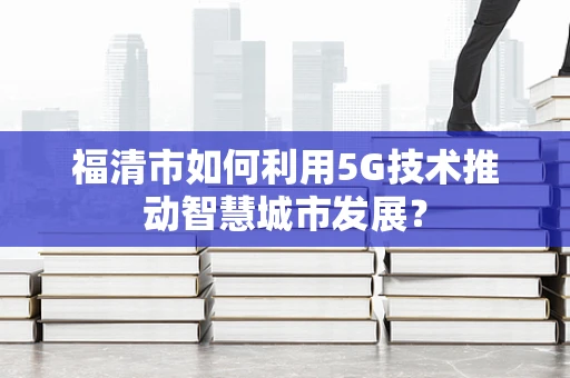 福清市如何利用5G技术推动智慧城市发展？