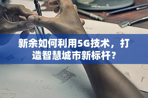新余如何利用5G技术，打造智慧城市新标杆？