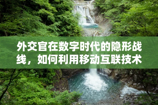 外交官在数字时代的隐形战线，如何利用移动互联技术增强国际交流？