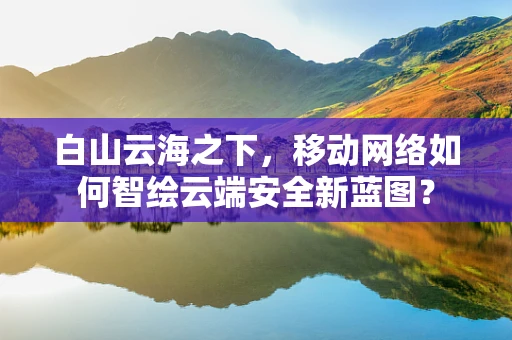 白山云海之下，移动网络如何智绘云端安全新蓝图？