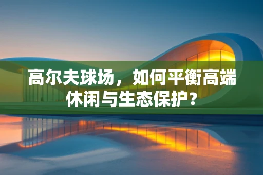 高尔夫球场，如何平衡高端休闲与生态保护？