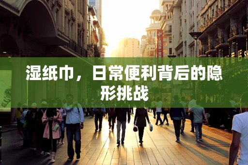 湿纸巾，日常便利背后的隐形挑战
