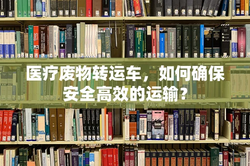 医疗废物转运车，如何确保安全高效的运输？