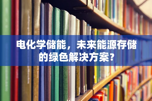 电化学储能，未来能源存储的绿色解决方案？