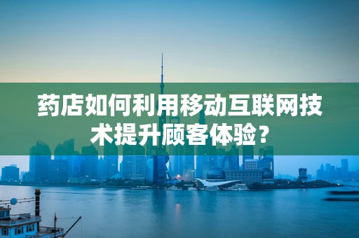 药店如何利用移动互联网技术提升顾客体验？
