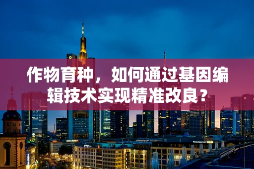作物育种，如何通过基因编辑技术实现精准改良？