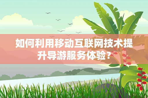 如何利用移动互联网技术提升导游服务体验？
