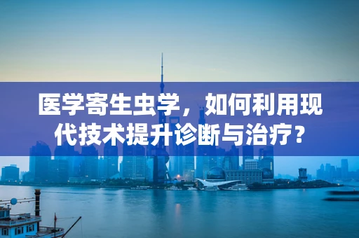 医学寄生虫学，如何利用现代技术提升诊断与治疗？