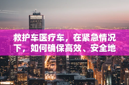 救护车医疗车，在紧急情况下，如何确保高效、安全地抵达？