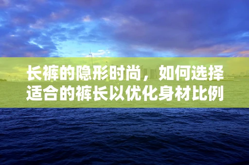 长裤的隐形时尚，如何选择适合的裤长以优化身材比例？