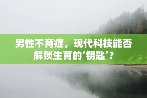 男性不育症，现代科技能否解锁生育的‘钥匙’？