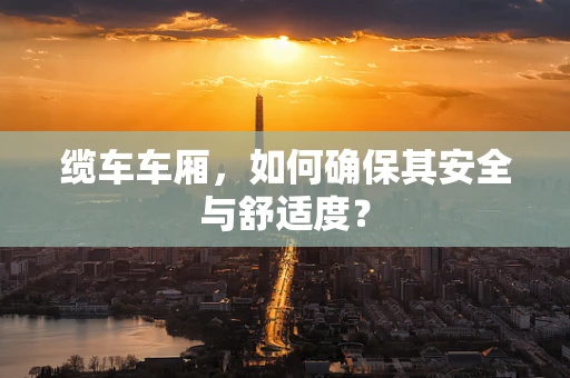 缆车车厢，如何确保其安全与舒适度？