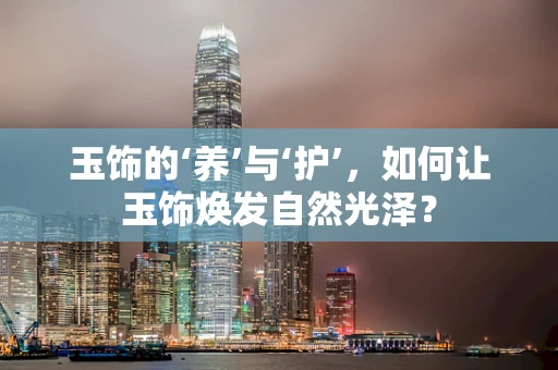 玉饰的‘养’与‘护’，如何让玉饰焕发自然光泽？